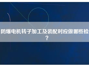 防爆電機(jī)轉(zhuǎn)子加工及裝配時(shí)應(yīng)做哪些檢查？