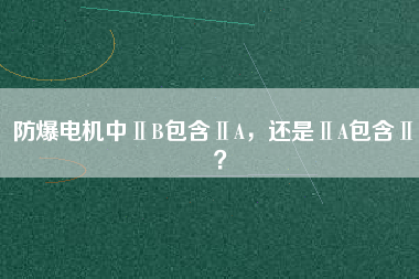 防爆電機中ⅡB包含ⅡA，還是ⅡA包含ⅡB？